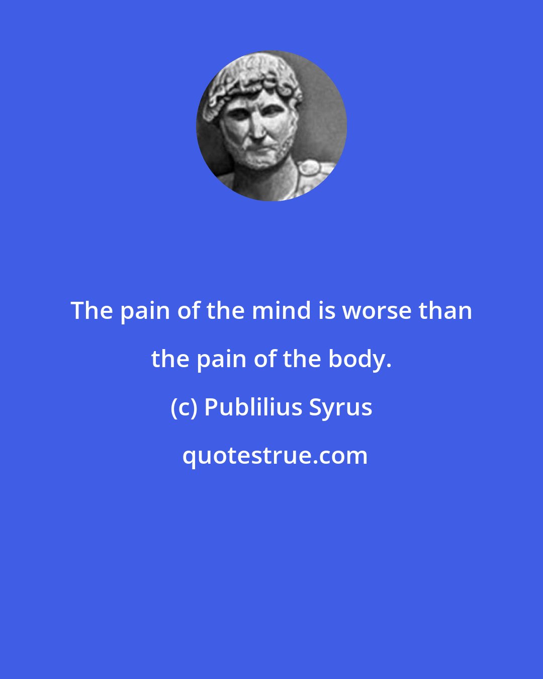 Publilius Syrus: The pain of the mind is worse than the pain of the body.