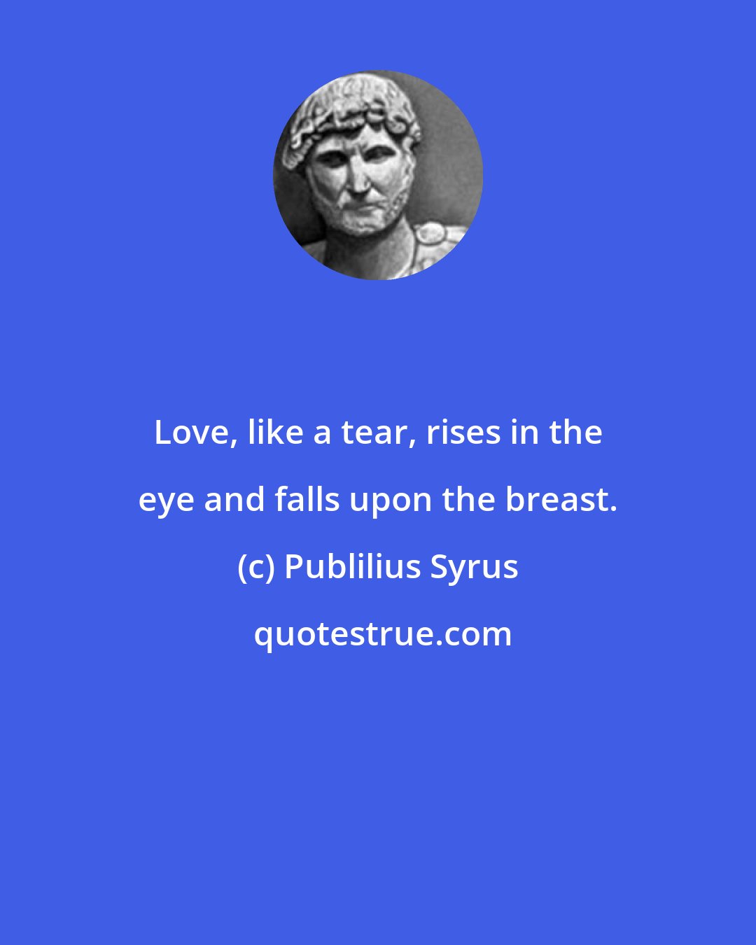 Publilius Syrus: Love, like a tear, rises in the eye and falls upon the breast.