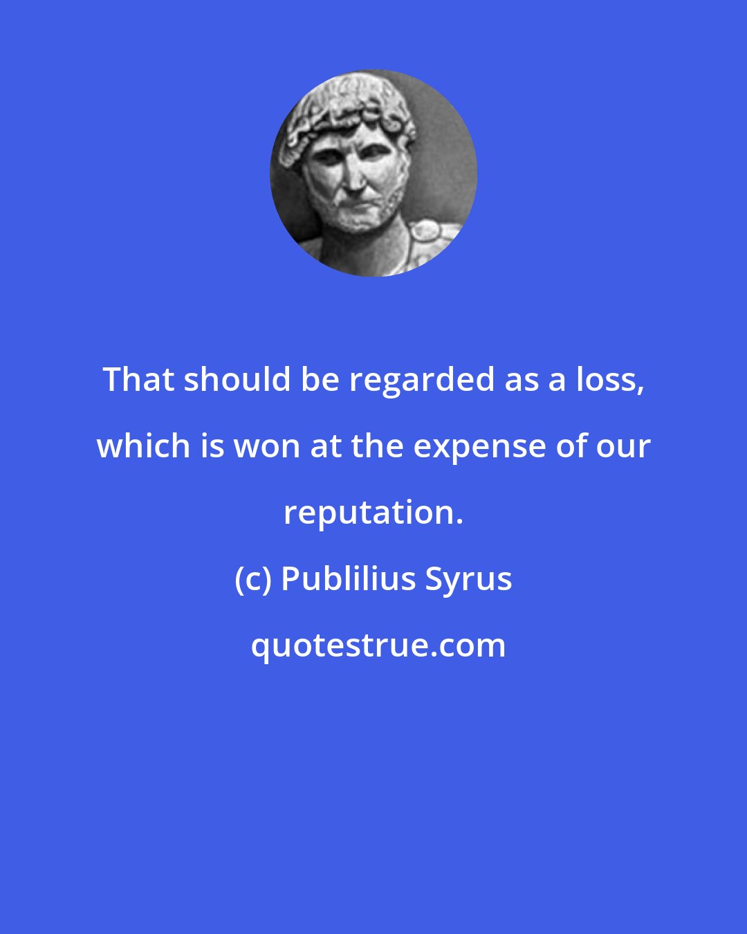 Publilius Syrus: That should be regarded as a loss, which is won at the expense of our reputation.