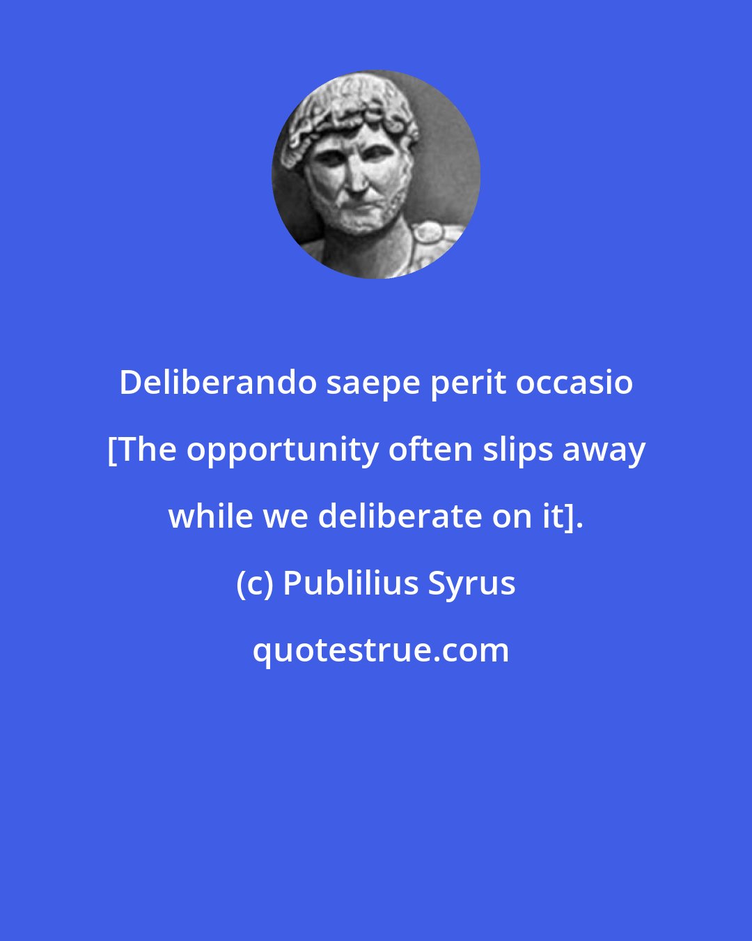 Publilius Syrus: Deliberando saepe perit occasio [The opportunity often slips away while we deliberate on it].