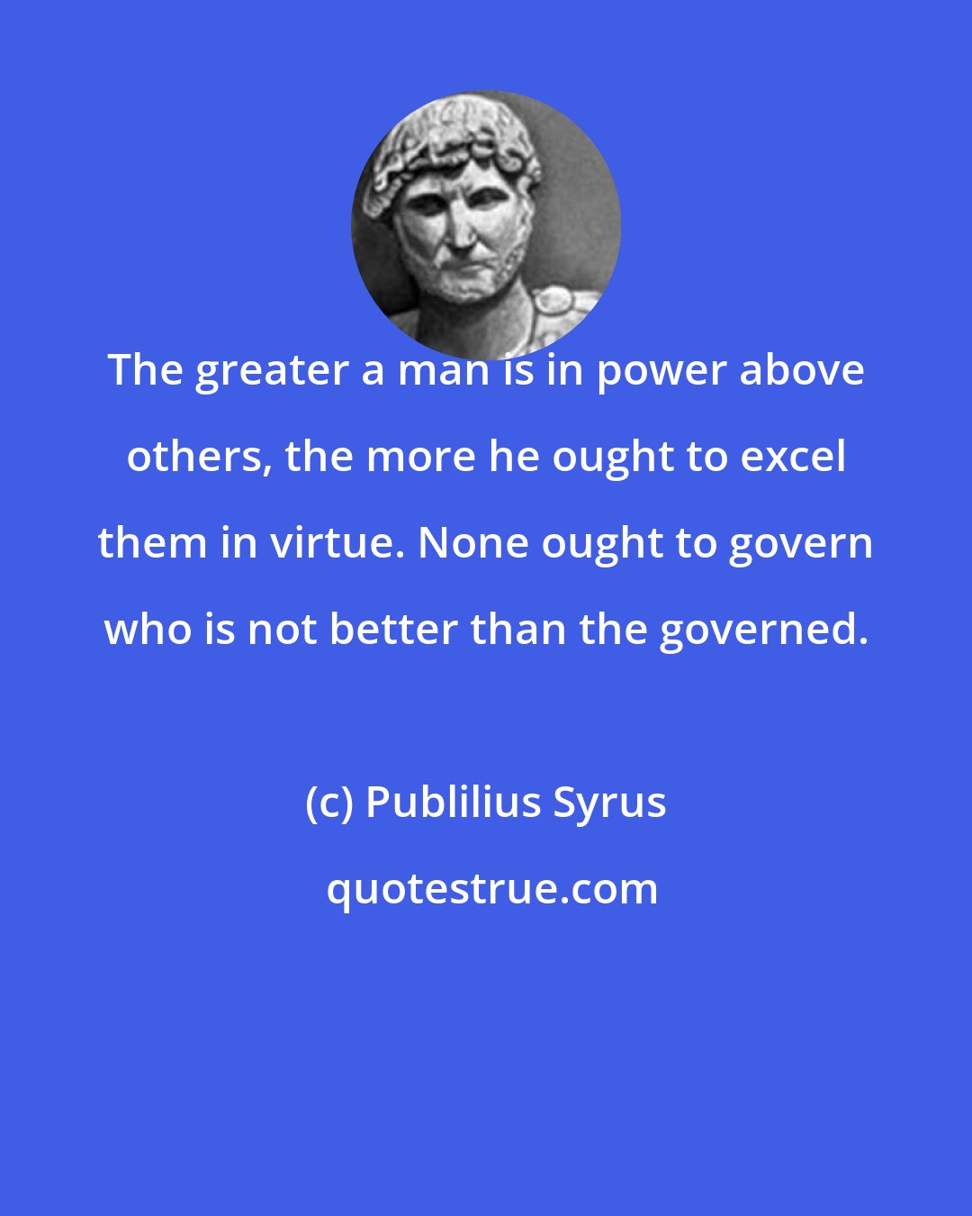 Publilius Syrus: The greater a man is in power above others, the more he ought to excel them in virtue. None ought to govern who is not better than the governed.