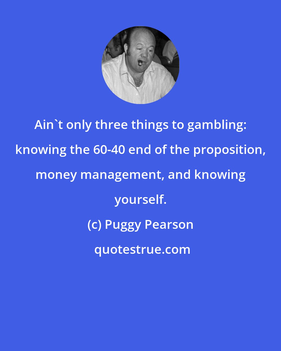 Puggy Pearson: Ain't only three things to gambling: knowing the 60-40 end of the proposition, money management, and knowing yourself.