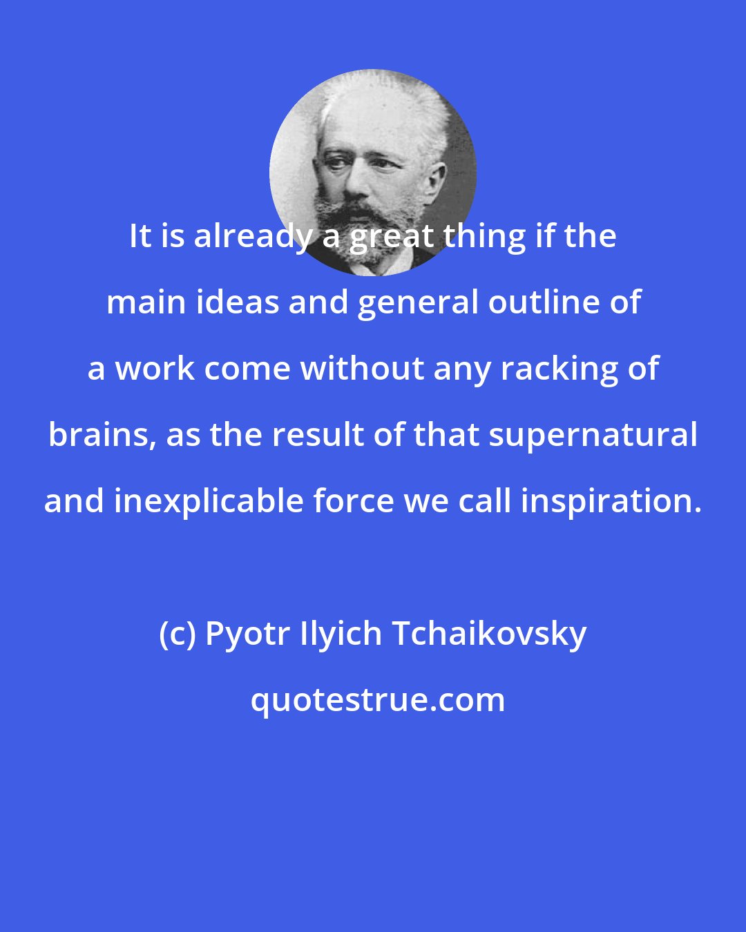 Pyotr Ilyich Tchaikovsky: It is already a great thing if the main ideas and general outline of a work come without any racking of brains, as the result of that supernatural and inexplicable force we call inspiration.