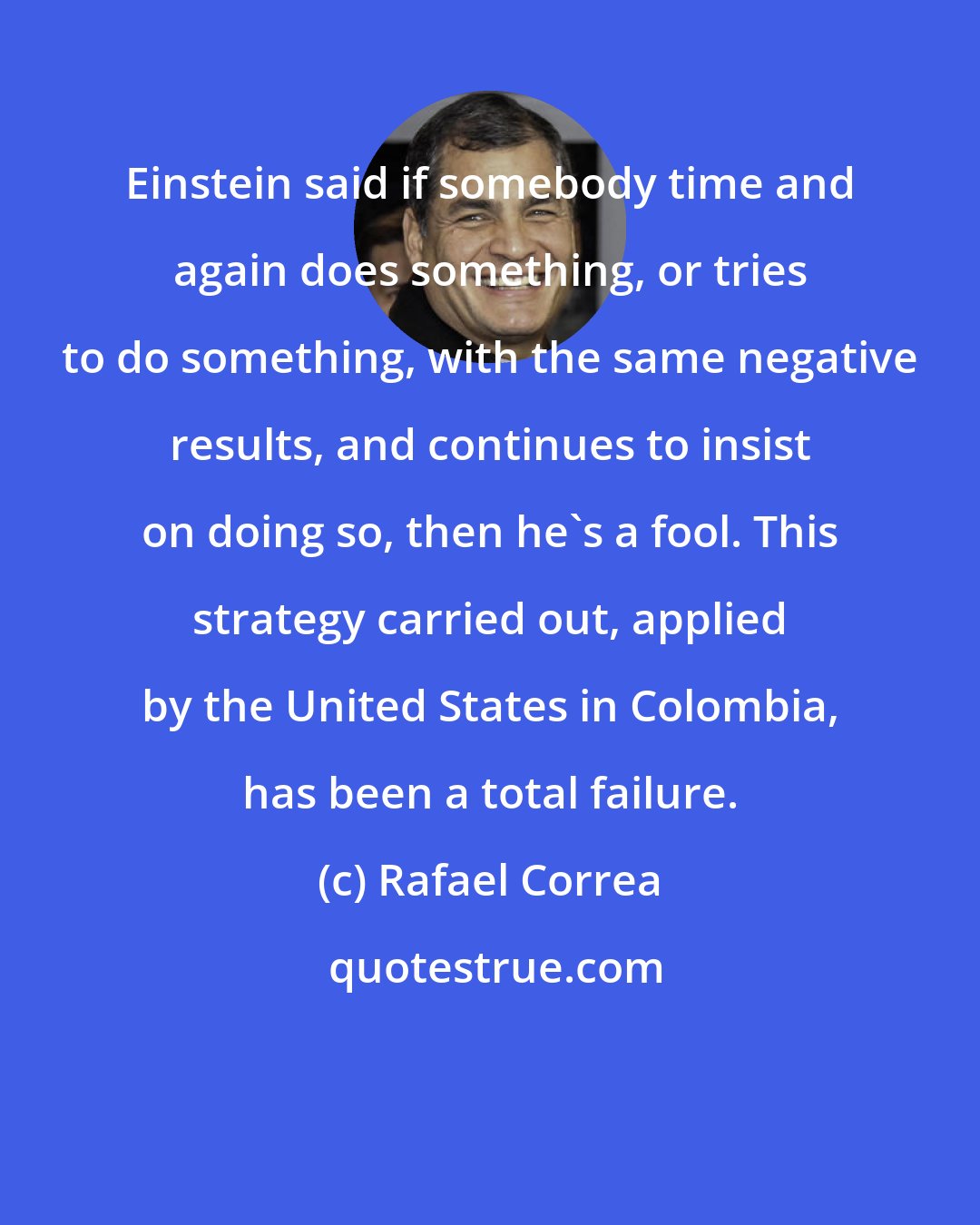 Rafael Correa: Einstein said if somebody time and again does something, or tries to do something, with the same negative results, and continues to insist on doing so, then he's a fool. This strategy carried out, applied by the United States in Colombia, has been a total failure.