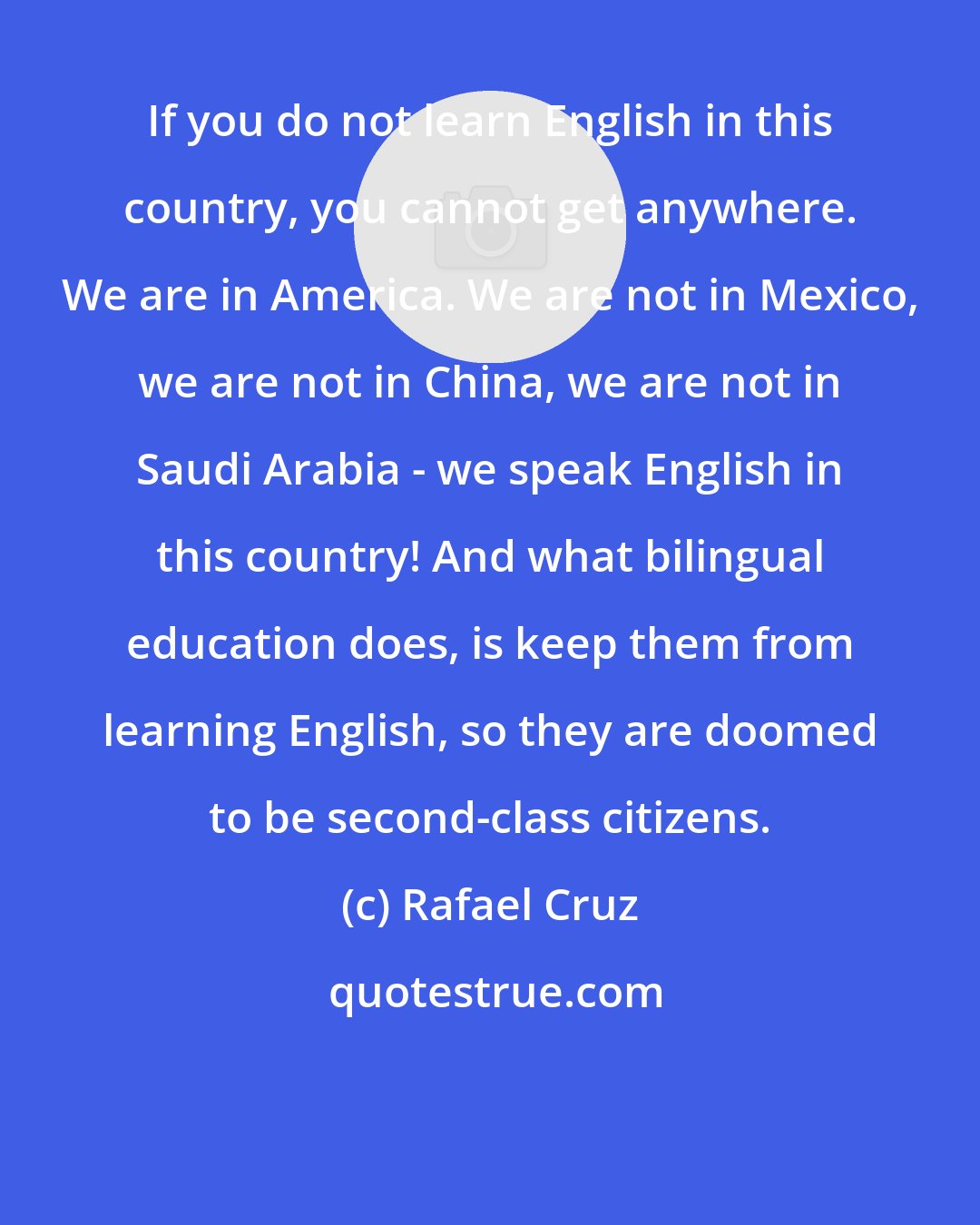 Rafael Cruz: If you do not learn English in this country, you cannot get anywhere. We are in America. We are not in Mexico, we are not in China, we are not in Saudi Arabia - we speak English in this country! And what bilingual education does, is keep them from learning English, so they are doomed to be second-class citizens.