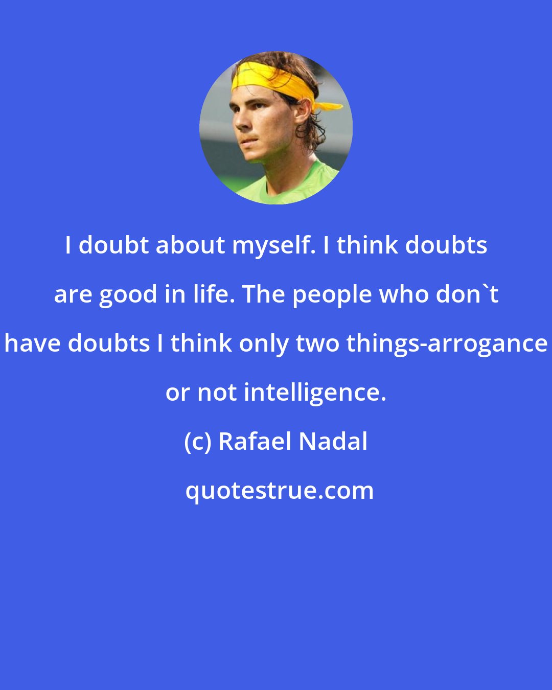 Rafael Nadal: I doubt about myself. I think doubts are good in life. The people who don't have doubts I think only two things-arrogance or not intelligence.