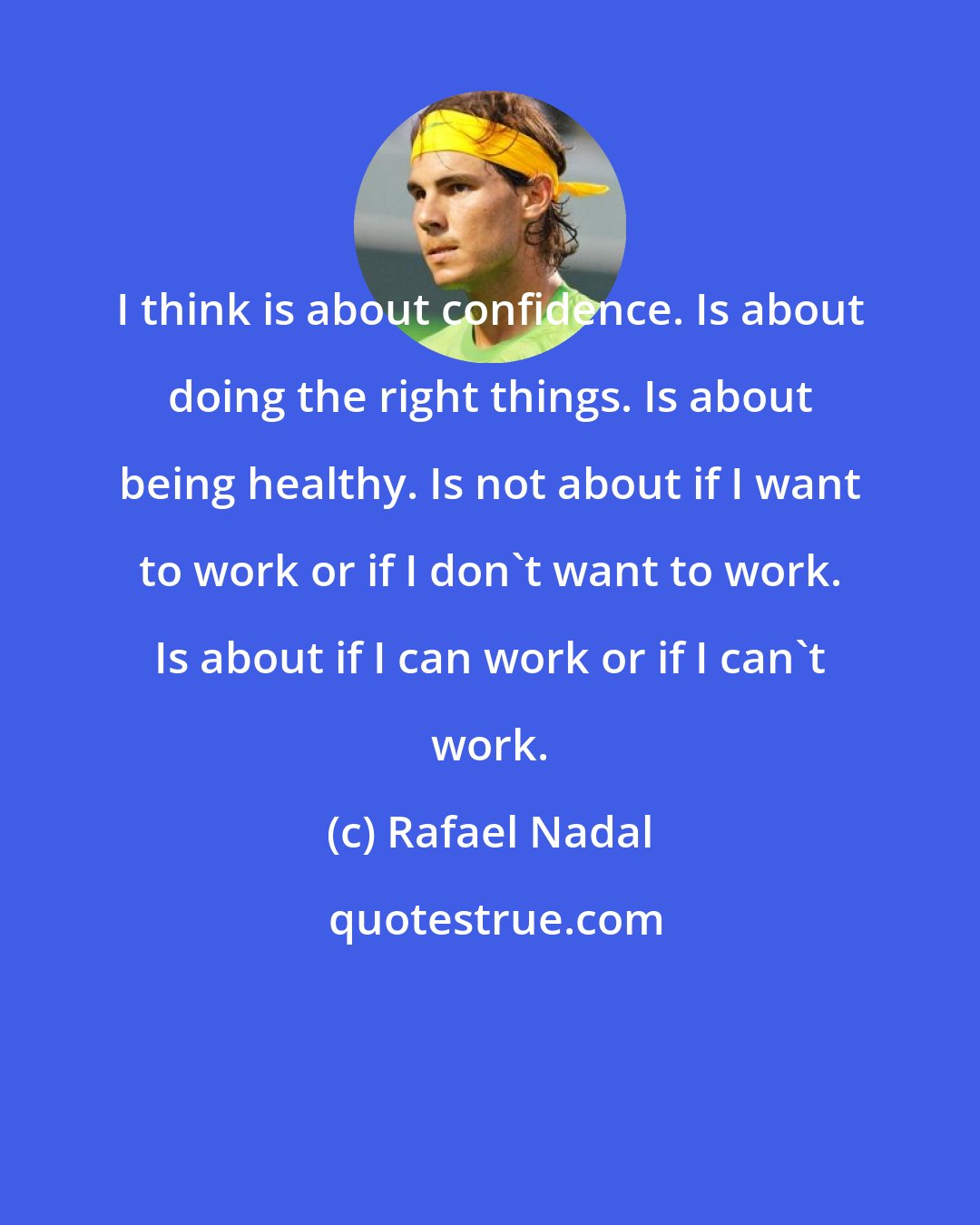 Rafael Nadal: I think is about confidence. Is about doing the right things. Is about being healthy. Is not about if I want to work or if I don't want to work. Is about if I can work or if I can't work.