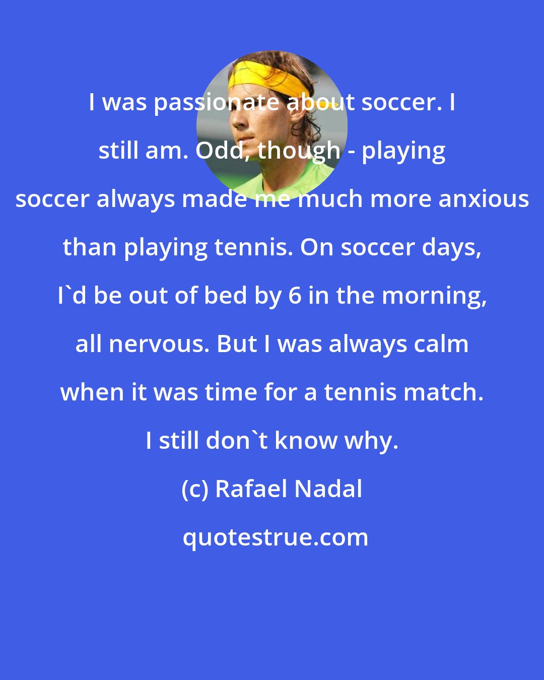 Rafael Nadal: I was passionate about soccer. I still am. Odd, though - playing soccer always made me much more anxious than playing tennis. On soccer days, I'd be out of bed by 6 in the morning, all nervous. But I was always calm when it was time for a tennis match. I still don't know why.