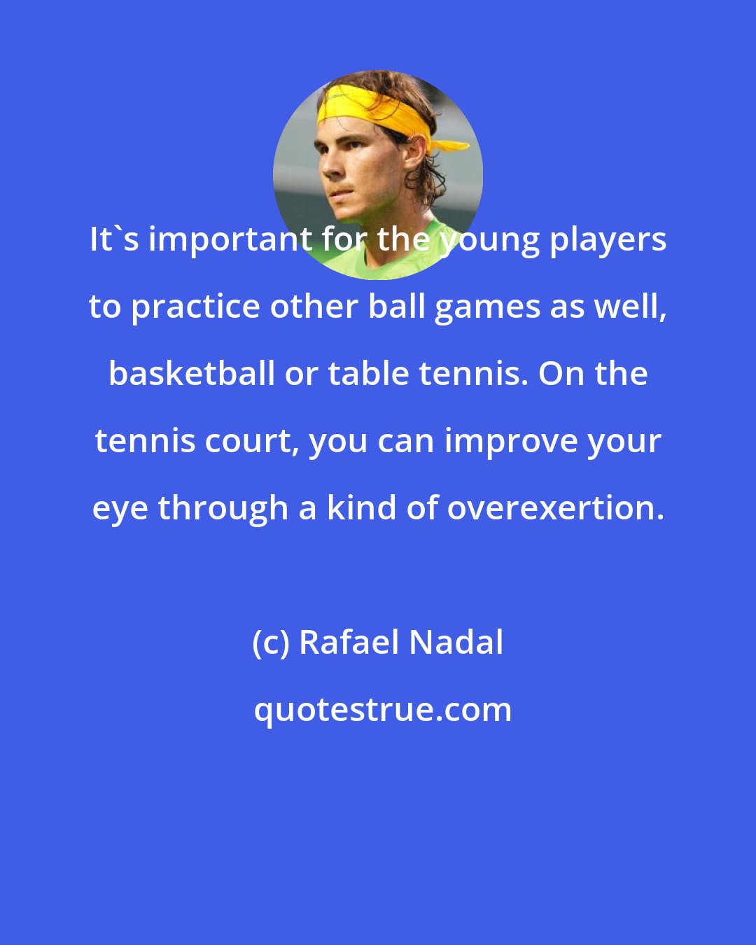 Rafael Nadal: It's important for the young players to practice other ball games as well, basketball or table tennis. On the tennis court, you can improve your eye through a kind of overexertion.