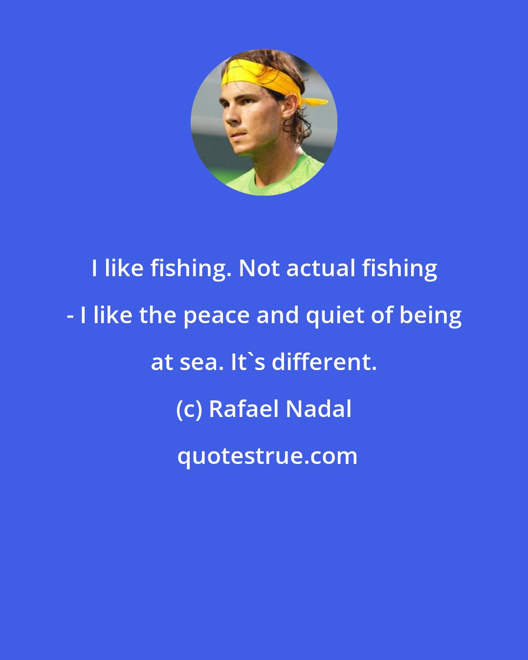 Rafael Nadal: I like fishing. Not actual fishing - I like the peace and quiet of being at sea. It's different.