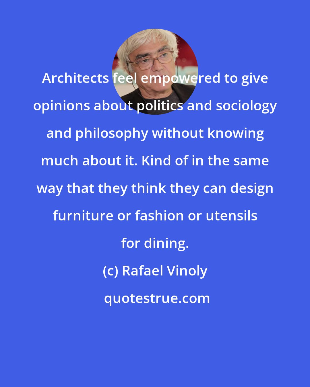 Rafael Vinoly: Architects feel empowered to give opinions about politics and sociology and philosophy without knowing much about it. Kind of in the same way that they think they can design furniture or fashion or utensils for dining.