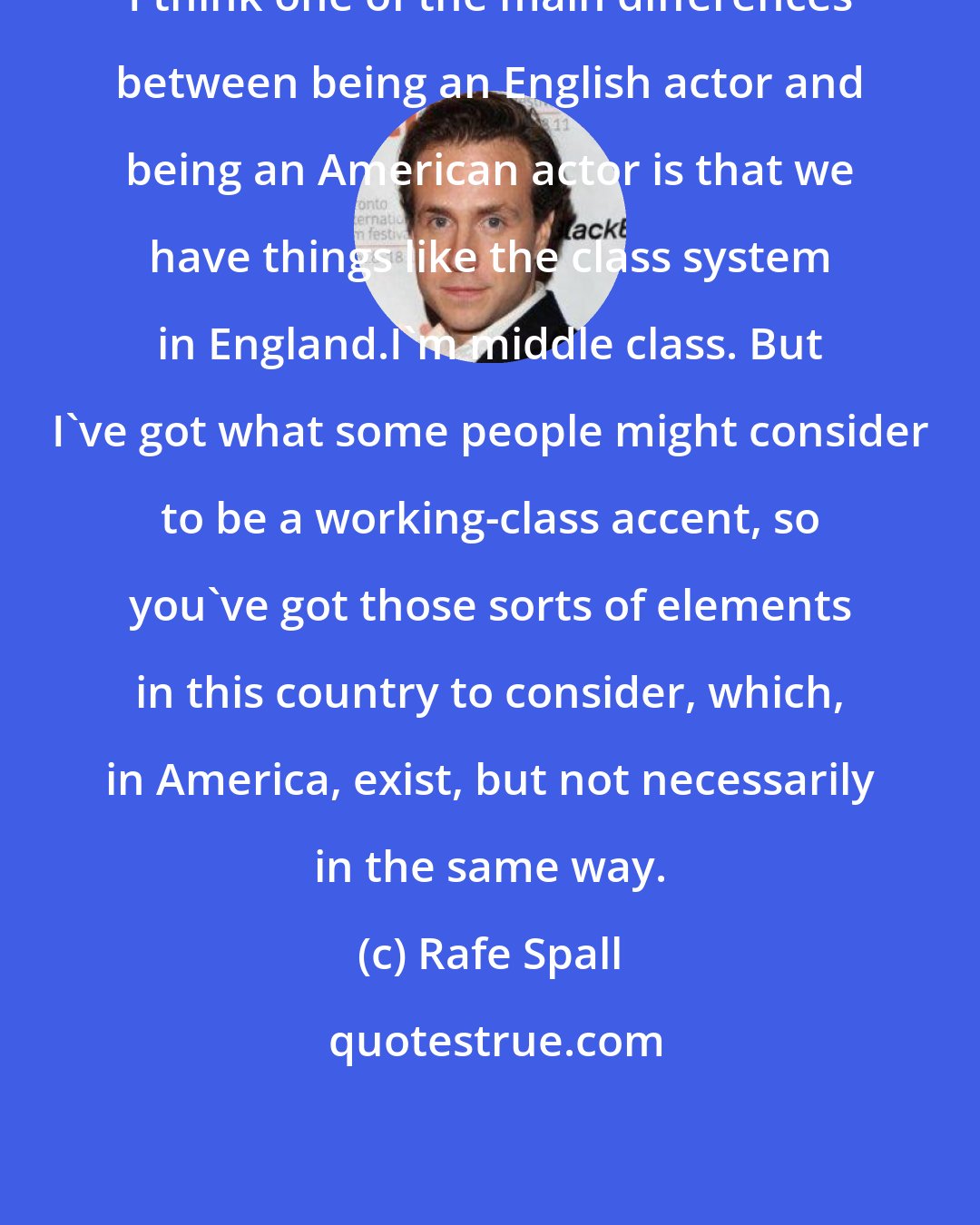 Rafe Spall: I think one of the main differences between being an English actor and being an American actor is that we have things like the class system in England.I'm middle class. But I've got what some people might consider to be a working-class accent, so you've got those sorts of elements in this country to consider, which, in America, exist, but not necessarily in the same way.