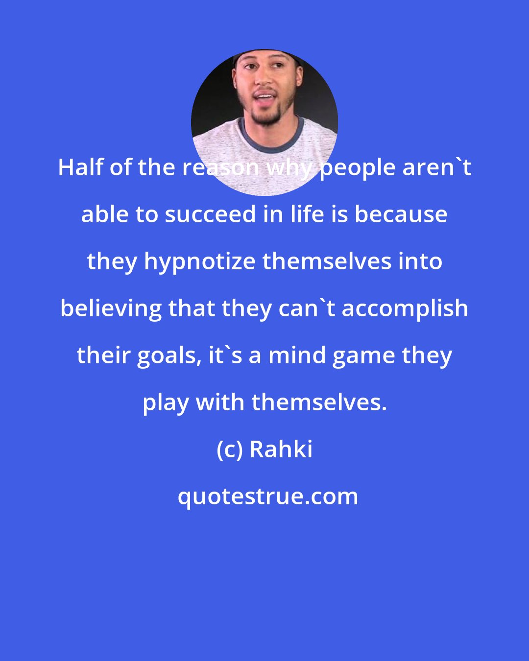 Rahki: Half of the reason why people aren't able to succeed in life is because they hypnotize themselves into believing that they can't accomplish their goals, it's a mind game they play with themselves.