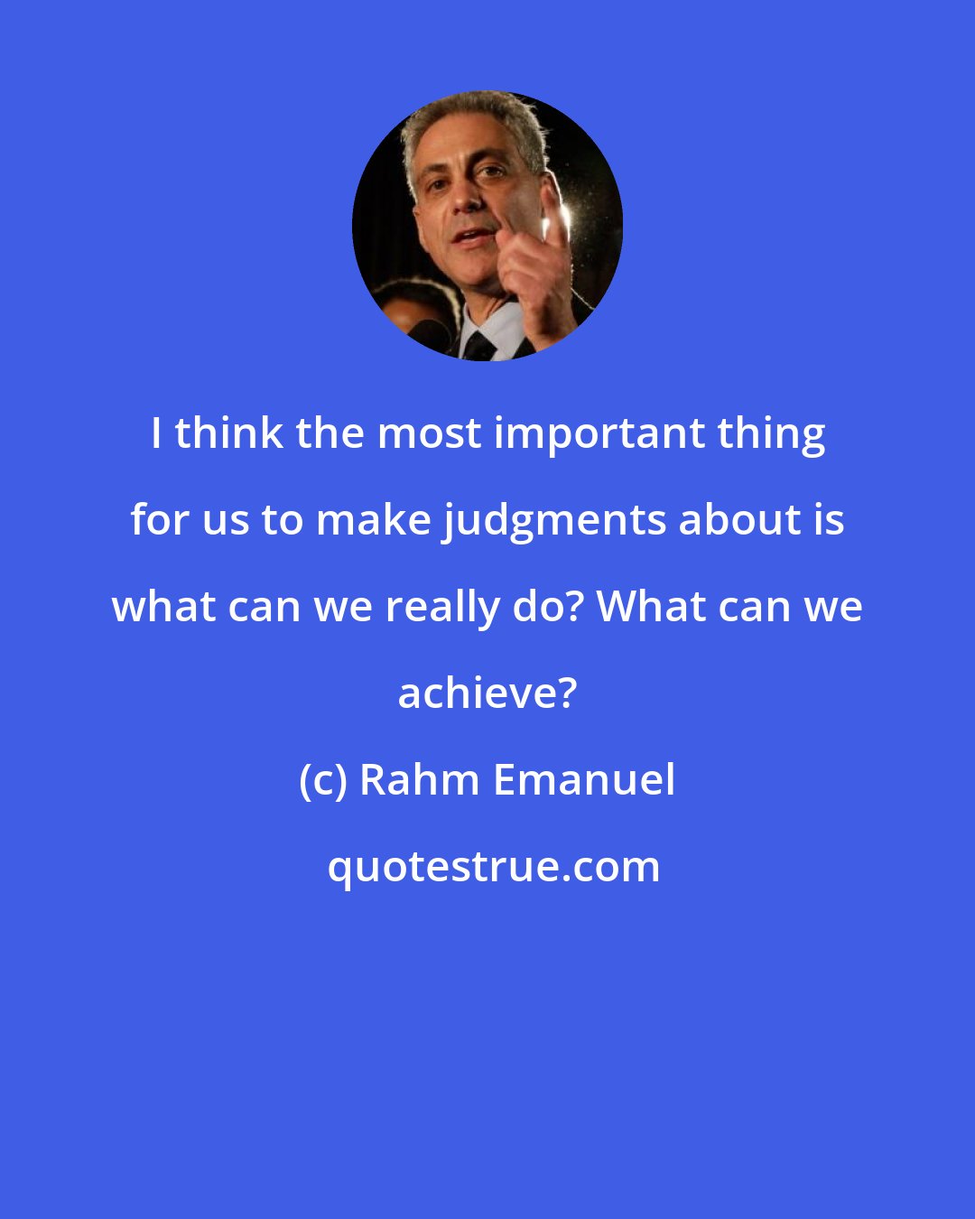 Rahm Emanuel: I think the most important thing for us to make judgments about is what can we really do? What can we achieve?