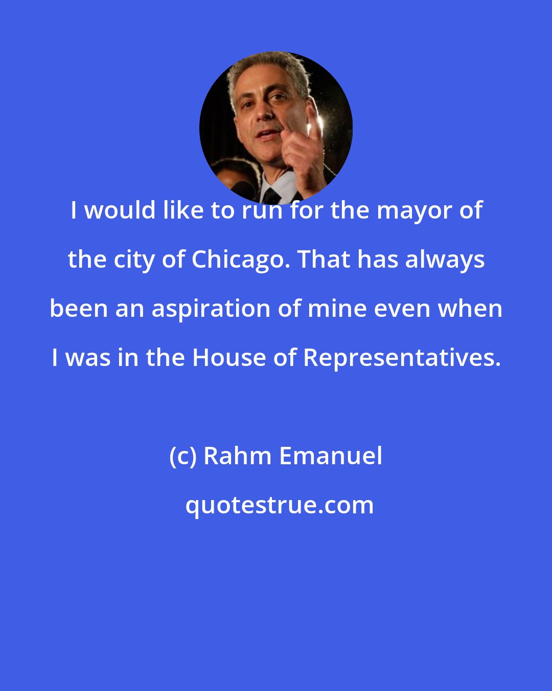 Rahm Emanuel: I would like to run for the mayor of the city of Chicago. That has always been an aspiration of mine even when I was in the House of Representatives.