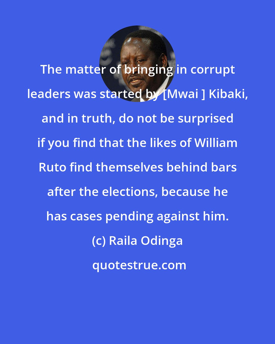 Raila Odinga: The matter of bringing in corrupt leaders was started by [Mwai ] Kibaki, and in truth, do not be surprised if you find that the likes of William Ruto find themselves behind bars after the elections, because he has cases pending against him.