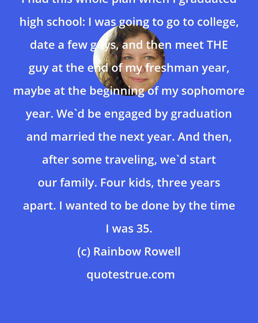 Rainbow Rowell: I had this whole plan when I graduated high school: I was going to go to college, date a few guys, and then meet THE guy at the end of my freshman year, maybe at the beginning of my sophomore year. We'd be engaged by graduation and married the next year. And then, after some traveling, we'd start our family. Four kids, three years apart. I wanted to be done by the time I was 35.