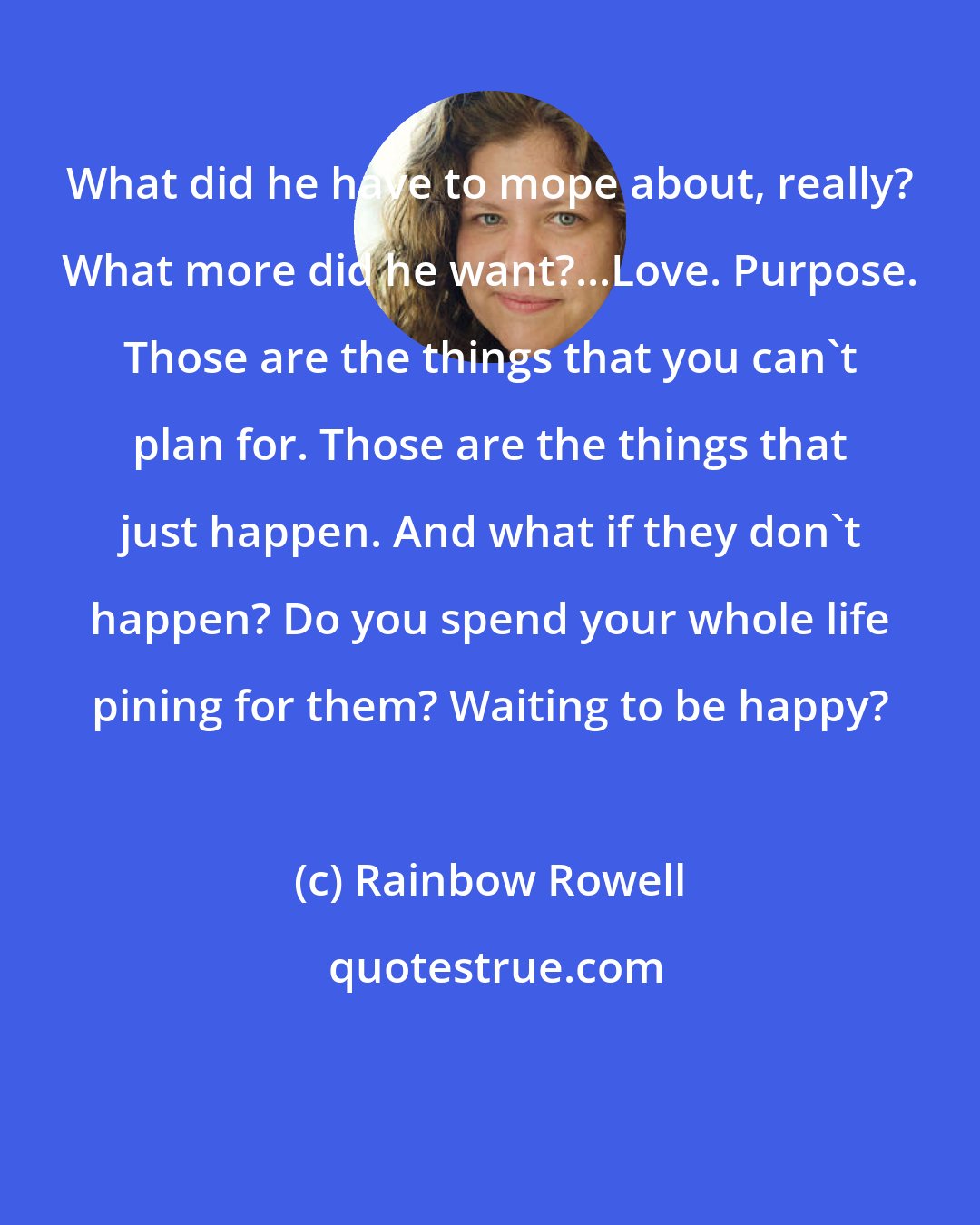 Rainbow Rowell: What did he have to mope about, really? What more did he want?...Love. Purpose. Those are the things that you can't plan for. Those are the things that just happen. And what if they don't happen? Do you spend your whole life pining for them? Waiting to be happy?