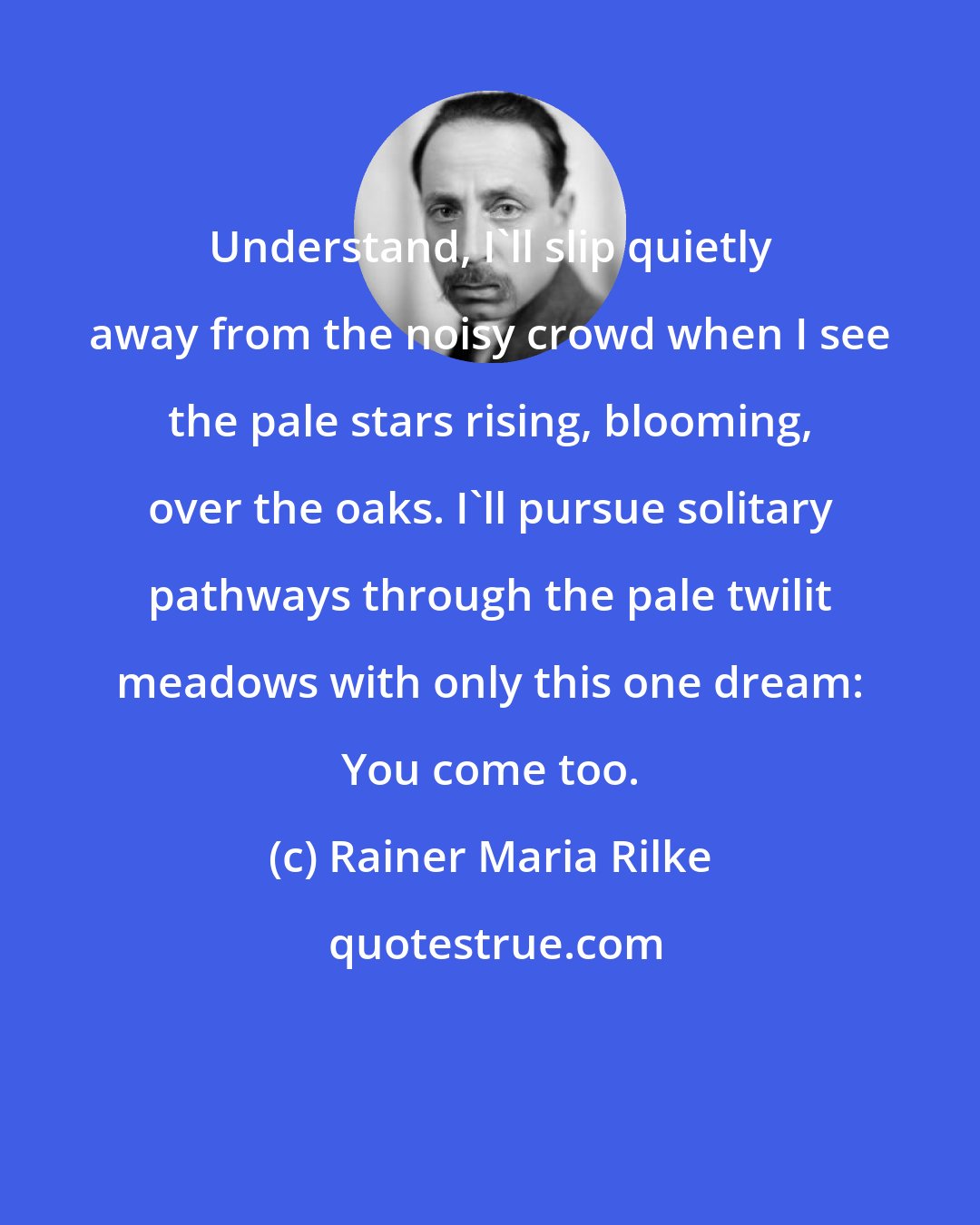 Rainer Maria Rilke: Understand, I'll slip quietly away from the noisy crowd when I see the pale stars rising, blooming, over the oaks. I'll pursue solitary pathways through the pale twilit meadows with only this one dream: You come too.