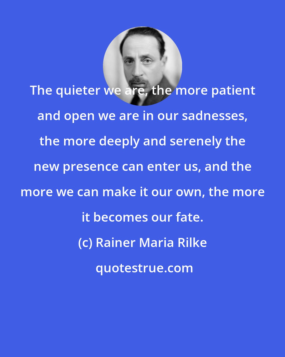 Rainer Maria Rilke: The quieter we are, the more patient and open we are in our sadnesses, the more deeply and serenely the new presence can enter us, and the more we can make it our own, the more it becomes our fate.