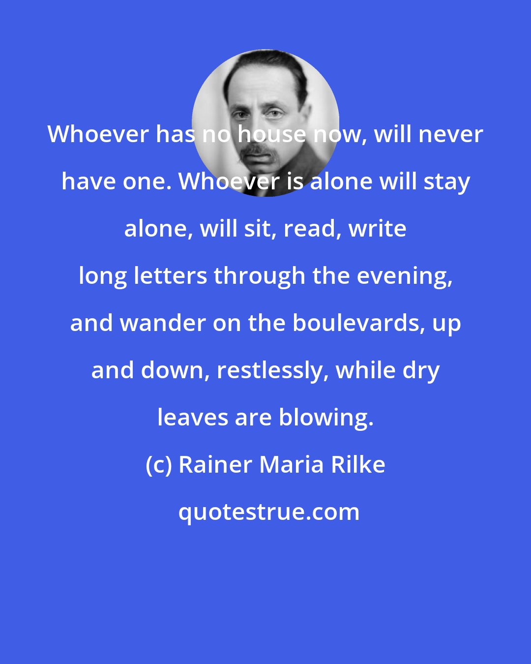 Rainer Maria Rilke: Whoever has no house now, will never have one. Whoever is alone will stay alone, will sit, read, write long letters through the evening, and wander on the boulevards, up and down, restlessly, while dry leaves are blowing.