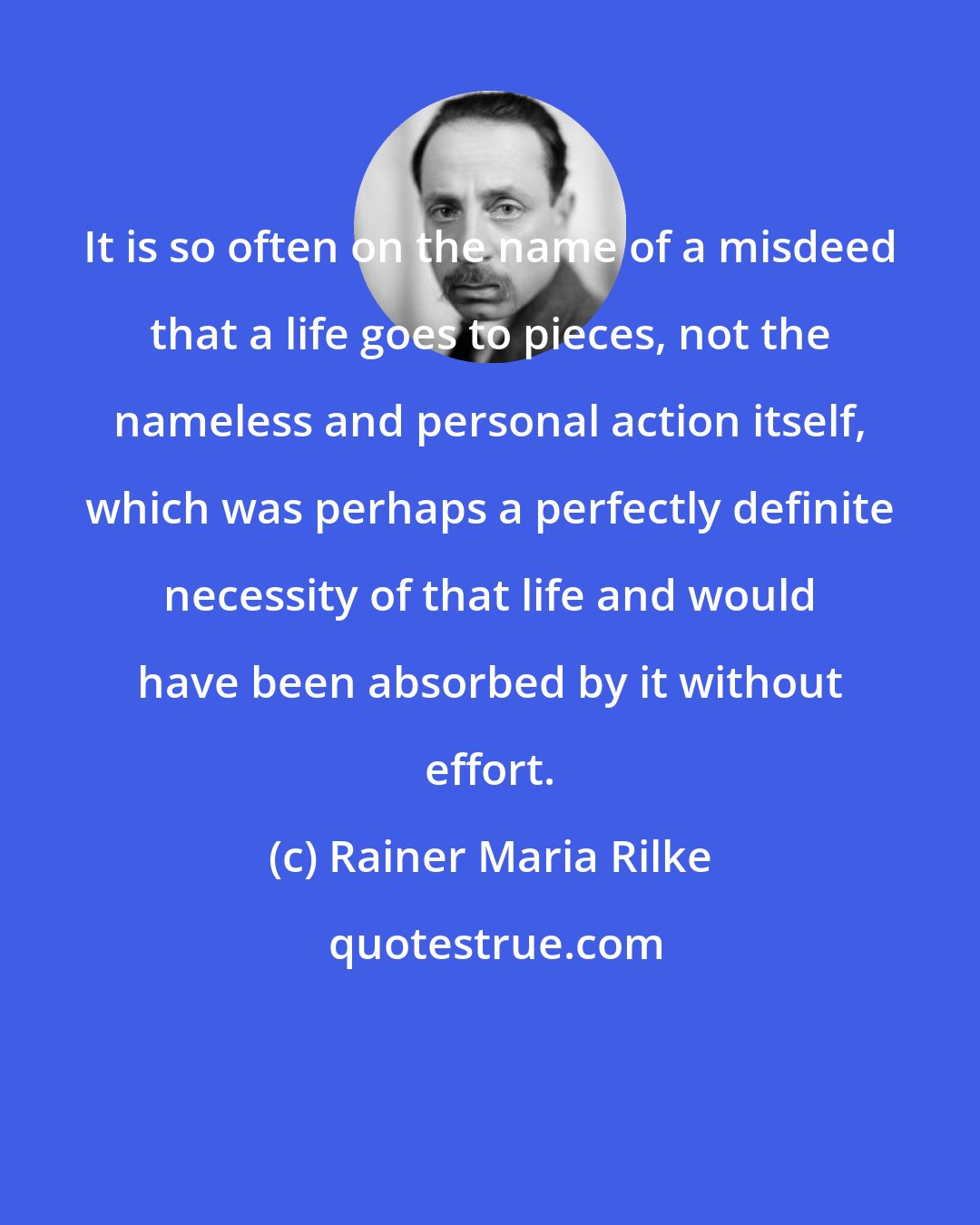 Rainer Maria Rilke: It is so often on the name of a misdeed that a life goes to pieces, not the nameless and personal action itself, which was perhaps a perfectly definite necessity of that life and would have been absorbed by it without effort.