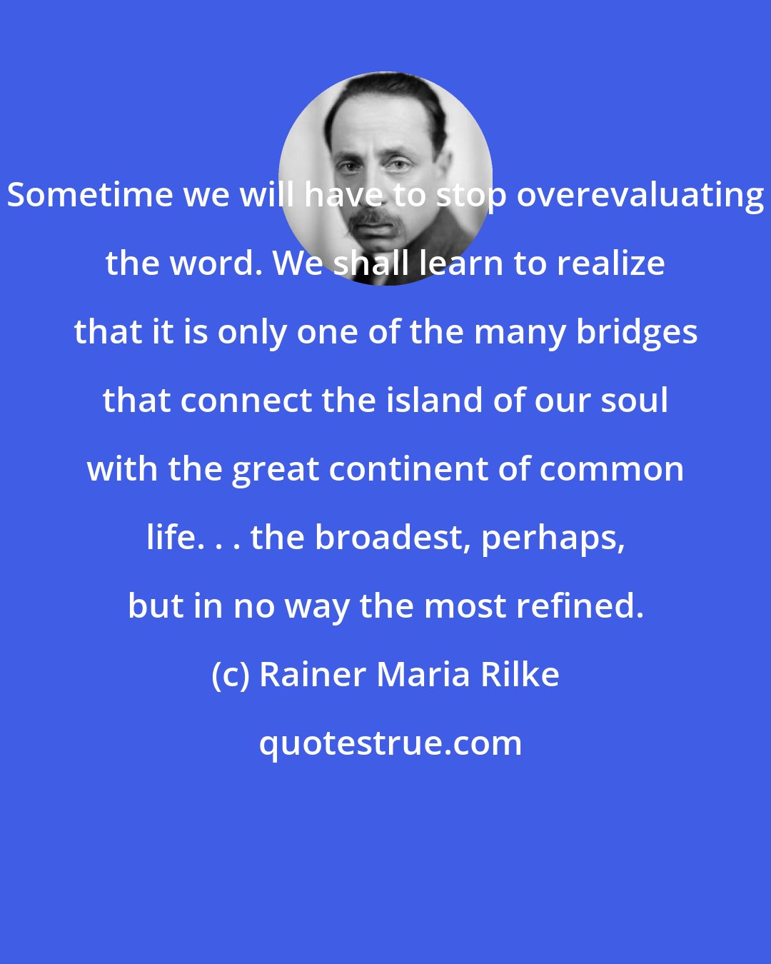 Rainer Maria Rilke: Sometime we will have to stop overevaluating the word. We shall learn to realize that it is only one of the many bridges that connect the island of our soul with the great continent of common life. . . the broadest, perhaps, but in no way the most refined.