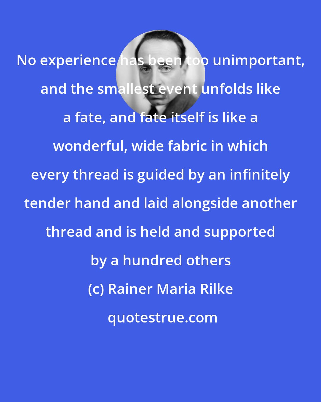 Rainer Maria Rilke: No experience has been too unimportant, and the smallest event unfolds like a fate, and fate itself is like a wonderful, wide fabric in which every thread is guided by an infinitely tender hand and laid alongside another thread and is held and supported by a hundred others