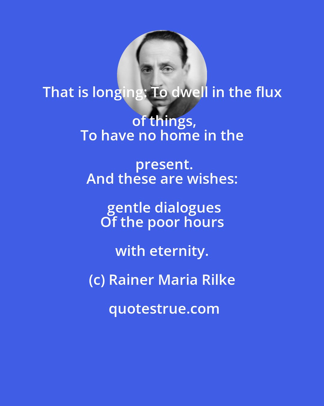 Rainer Maria Rilke: That is longing: To dwell in the flux of things,
 To have no home in the present.
 And these are wishes: gentle dialogues
 Of the poor hours with eternity.