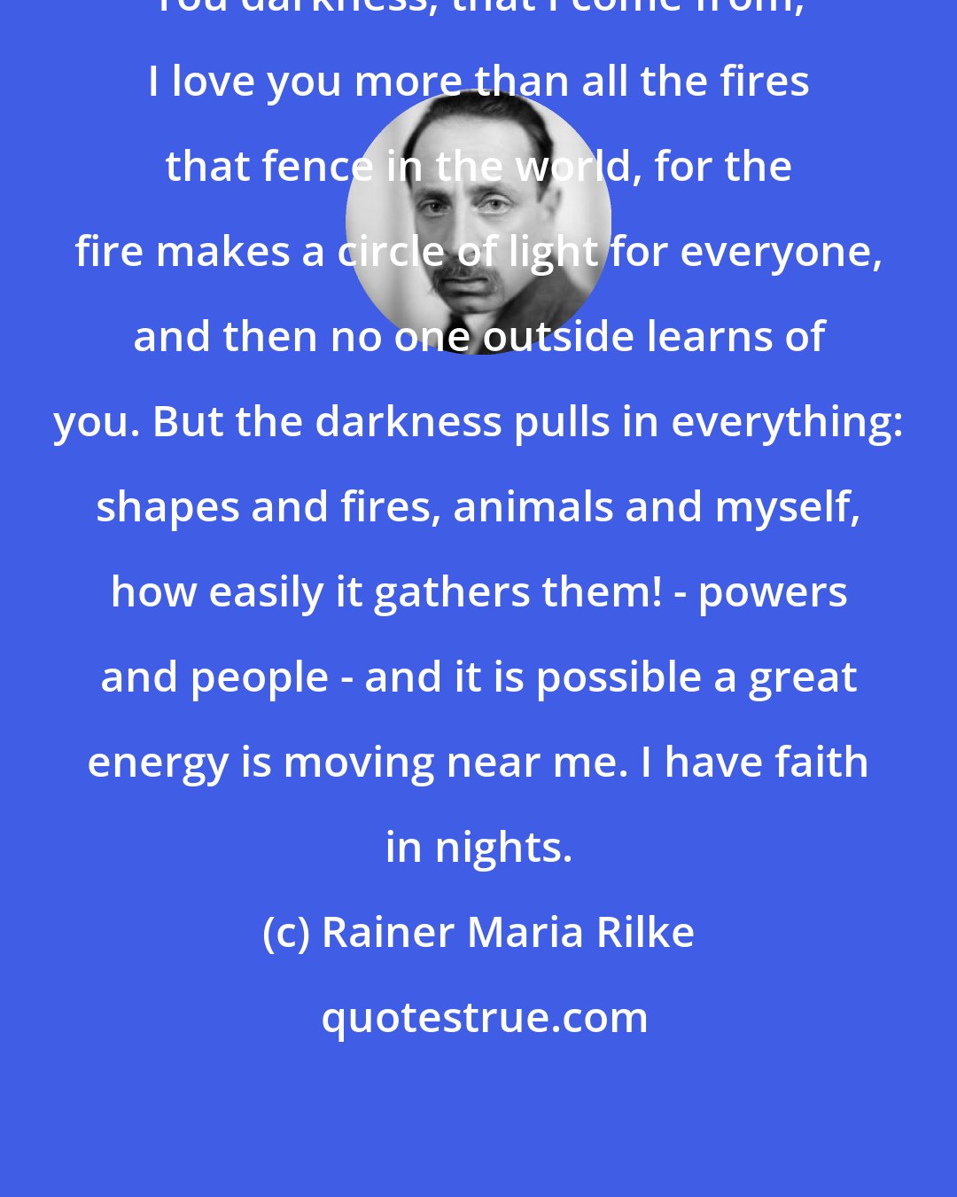 Rainer Maria Rilke: You darkness, that I come from, I love you more than all the fires that fence in the world, for the fire makes a circle of light for everyone, and then no one outside learns of you. But the darkness pulls in everything: shapes and fires, animals and myself, how easily it gathers them! - powers and people - and it is possible a great energy is moving near me. I have faith in nights.