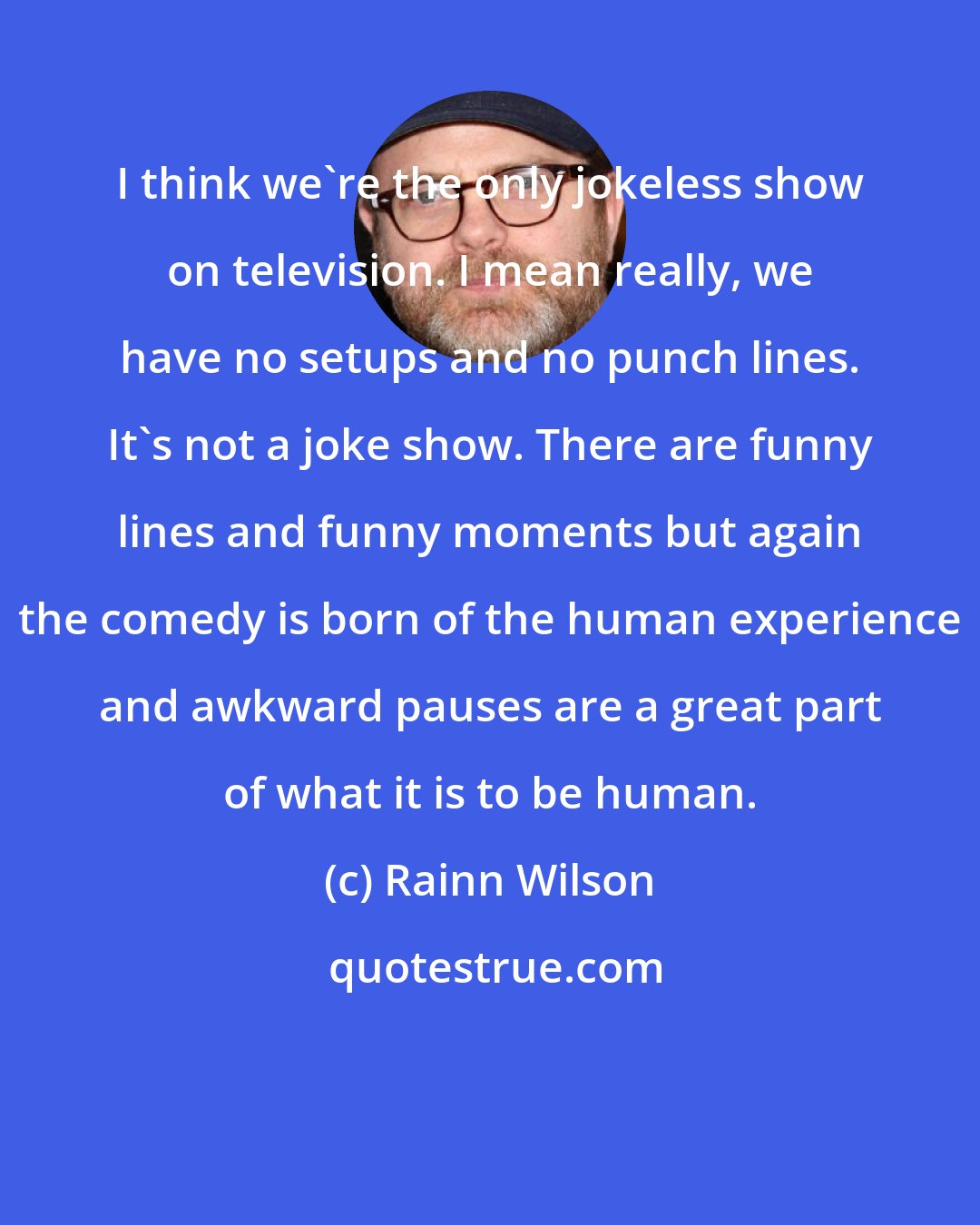 Rainn Wilson: I think we're the only jokeless show on television. I mean really, we have no setups and no punch lines. It's not a joke show. There are funny lines and funny moments but again the comedy is born of the human experience and awkward pauses are a great part of what it is to be human.