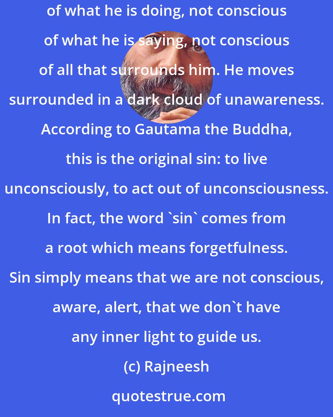 Rajneesh: Man ordinarily is a robot. He lives apparently awake, but not really. He walks, he talks, he acts, but it is all as if in sleep - not conscious of what he is doing, not conscious of what he is saying, not conscious of all that surrounds him. He moves surrounded in a dark cloud of unawareness. According to Gautama the Buddha, this is the original sin: to live unconsciously, to act out of unconsciousness. In fact, the word 'sin' comes from a root which means forgetfulness. Sin simply means that we are not conscious, aware, alert, that we don't have any inner light to guide us.