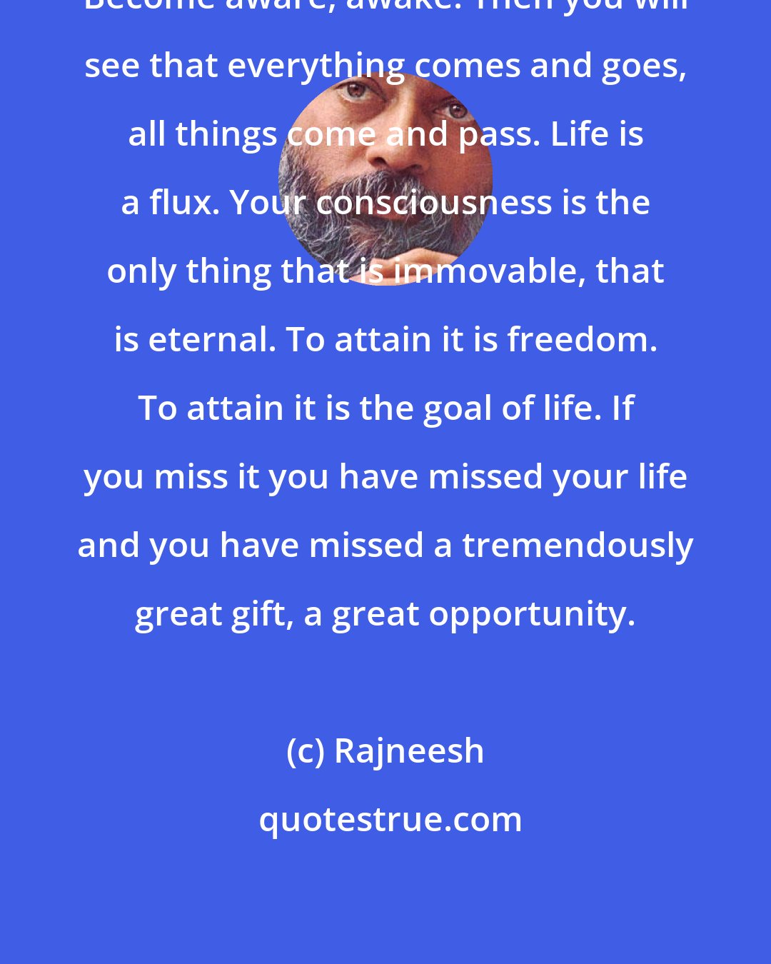 Rajneesh: Become aware, awake. Then you will see that everything comes and goes, all things come and pass. Life is a flux. Your consciousness is the only thing that is immovable, that is eternal. To attain it is freedom. To attain it is the goal of life. If you miss it you have missed your life and you have missed a tremendously great gift, a great opportunity.