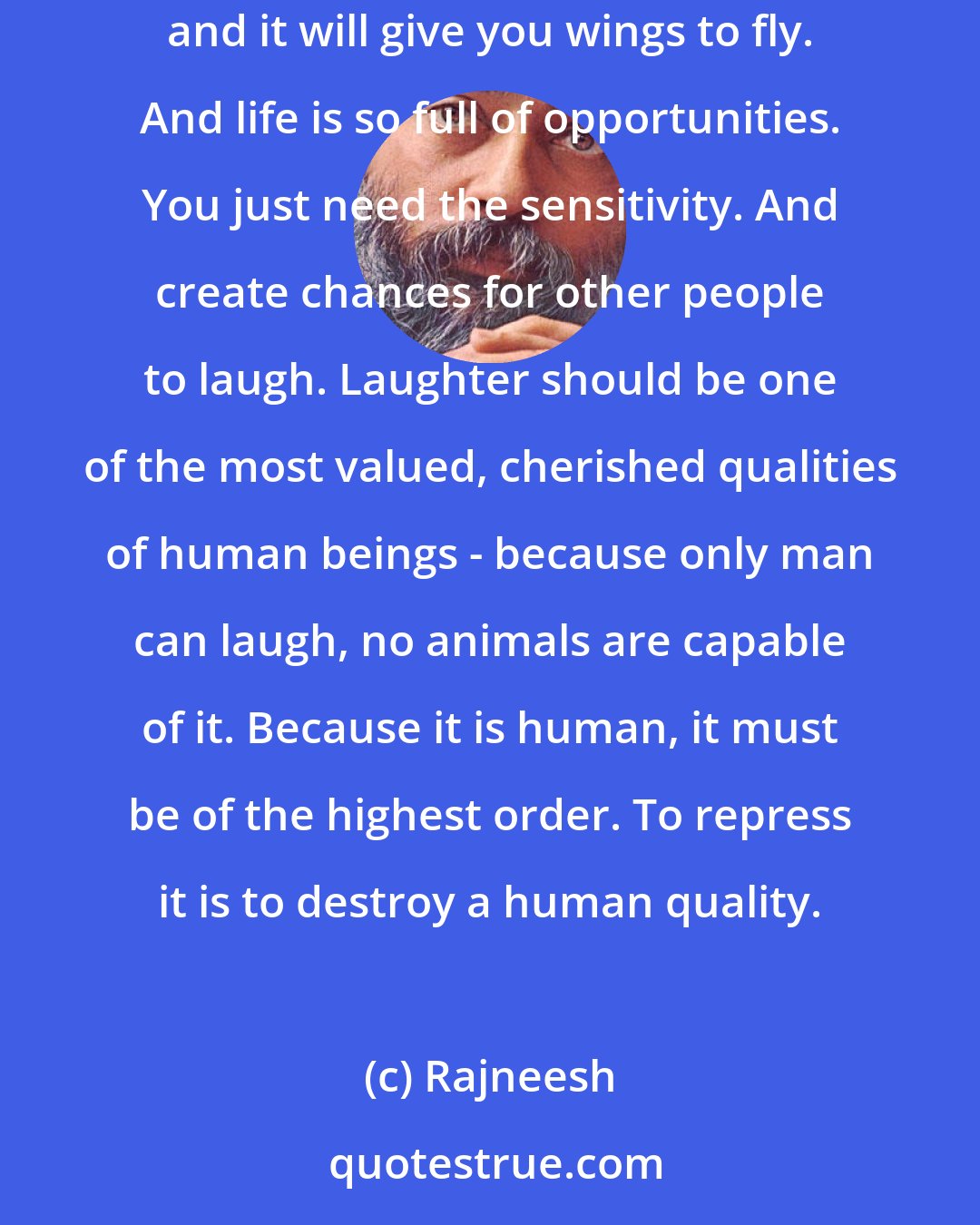 Rajneesh: Learn to laugh. Seriousness is a sin, and it is a disease. Laughter has tremendous beauty, a lightness. It will bring lightness to you, and it will give you wings to fly. And life is so full of opportunities. You just need the sensitivity. And create chances for other people to laugh. Laughter should be one of the most valued, cherished qualities of human beings - because only man can laugh, no animals are capable of it. Because it is human, it must be of the highest order. To repress it is to destroy a human quality.