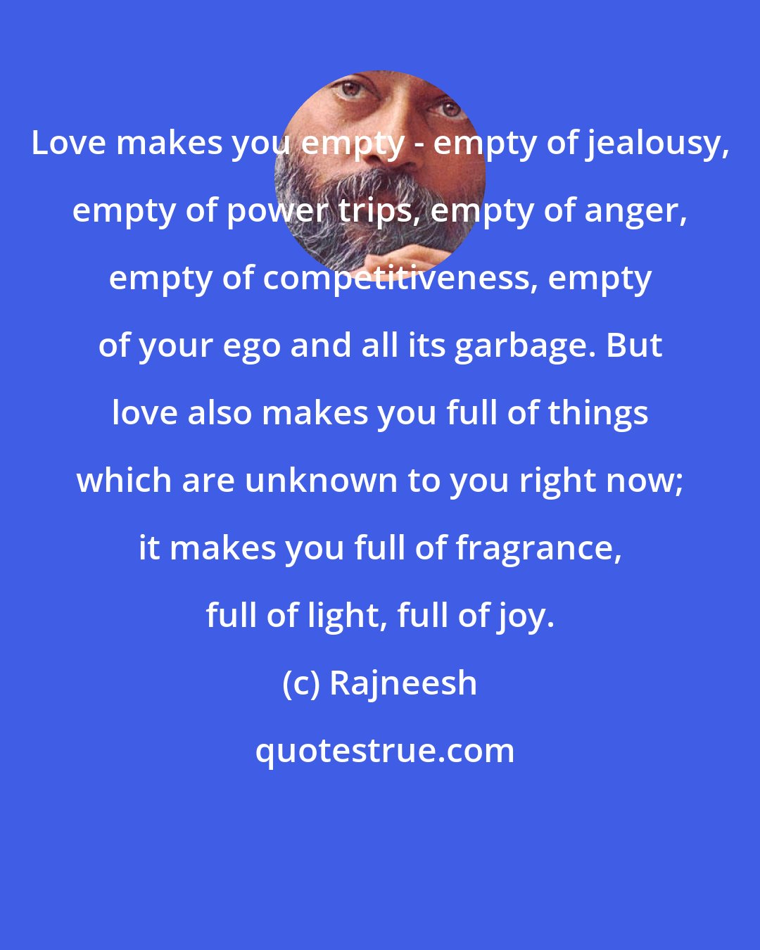 Rajneesh: Love makes you empty - empty of jealousy, empty of power trips, empty of anger, empty of competitiveness, empty of your ego and all its garbage. But love also makes you full of things which are unknown to you right now; it makes you full of fragrance, full of light, full of joy.