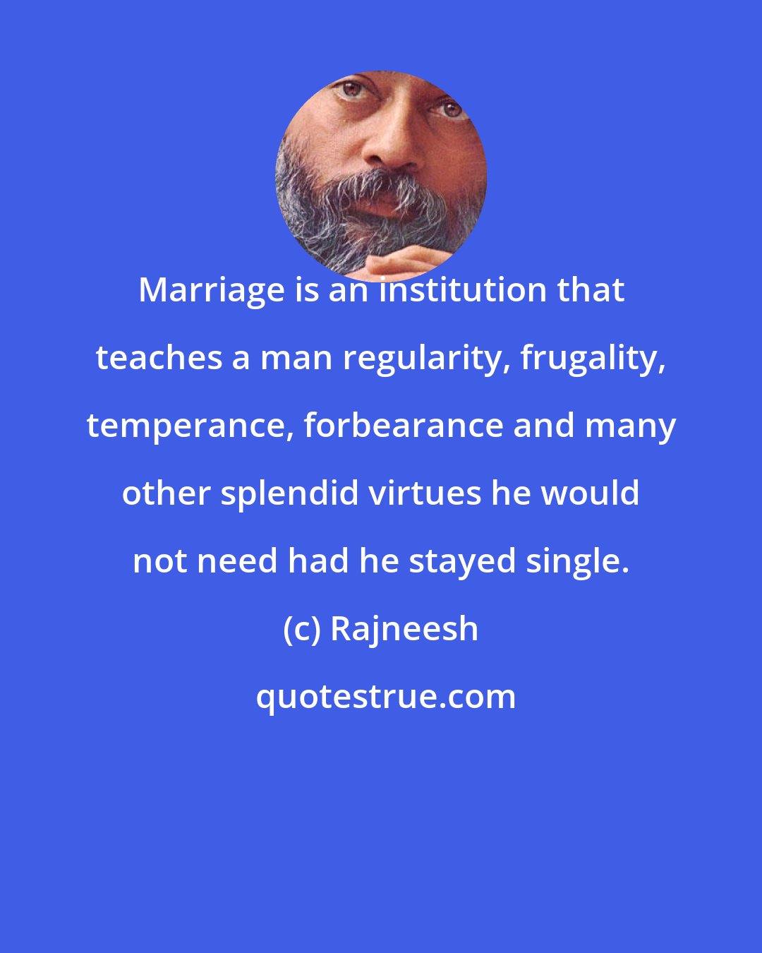 Rajneesh: Marriage is an institution that teaches a man regularity, frugality, temperance, forbearance and many other splendid virtues he would not need had he stayed single.