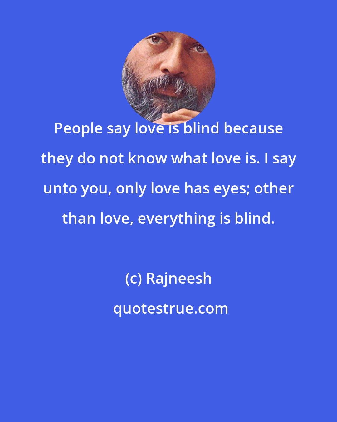 Rajneesh: People say love is blind because they do not know what love is. I say unto you, only love has eyes; other than love, everything is blind.