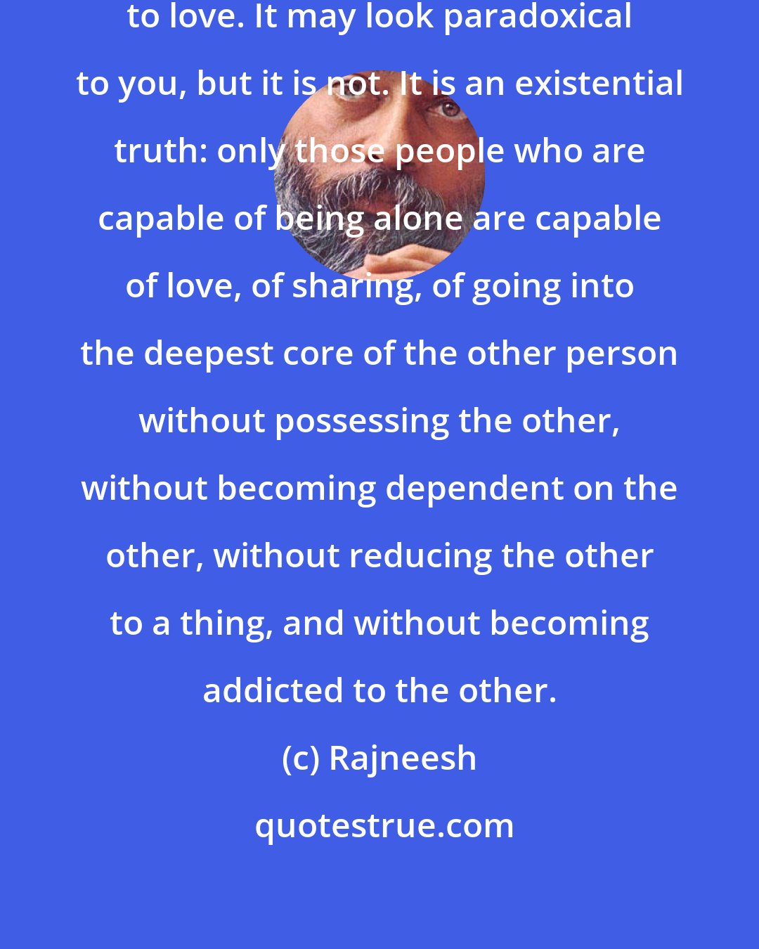 Rajneesh: The capacity to be alone is the capacity to love. It may look paradoxical to you, but it is not. It is an existential truth: only those people who are capable of being alone are capable of love, of sharing, of going into the deepest core of the other person without possessing the other, without becoming dependent on the other, without reducing the other to a thing, and without becoming addicted to the other.