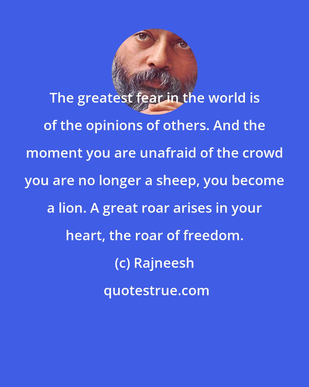 Rajneesh: The greatest fear in the world is of the opinions of others. And the moment you are unafraid of the crowd you are no longer a sheep, you become a lion. A great roar arises in your heart, the roar of freedom.