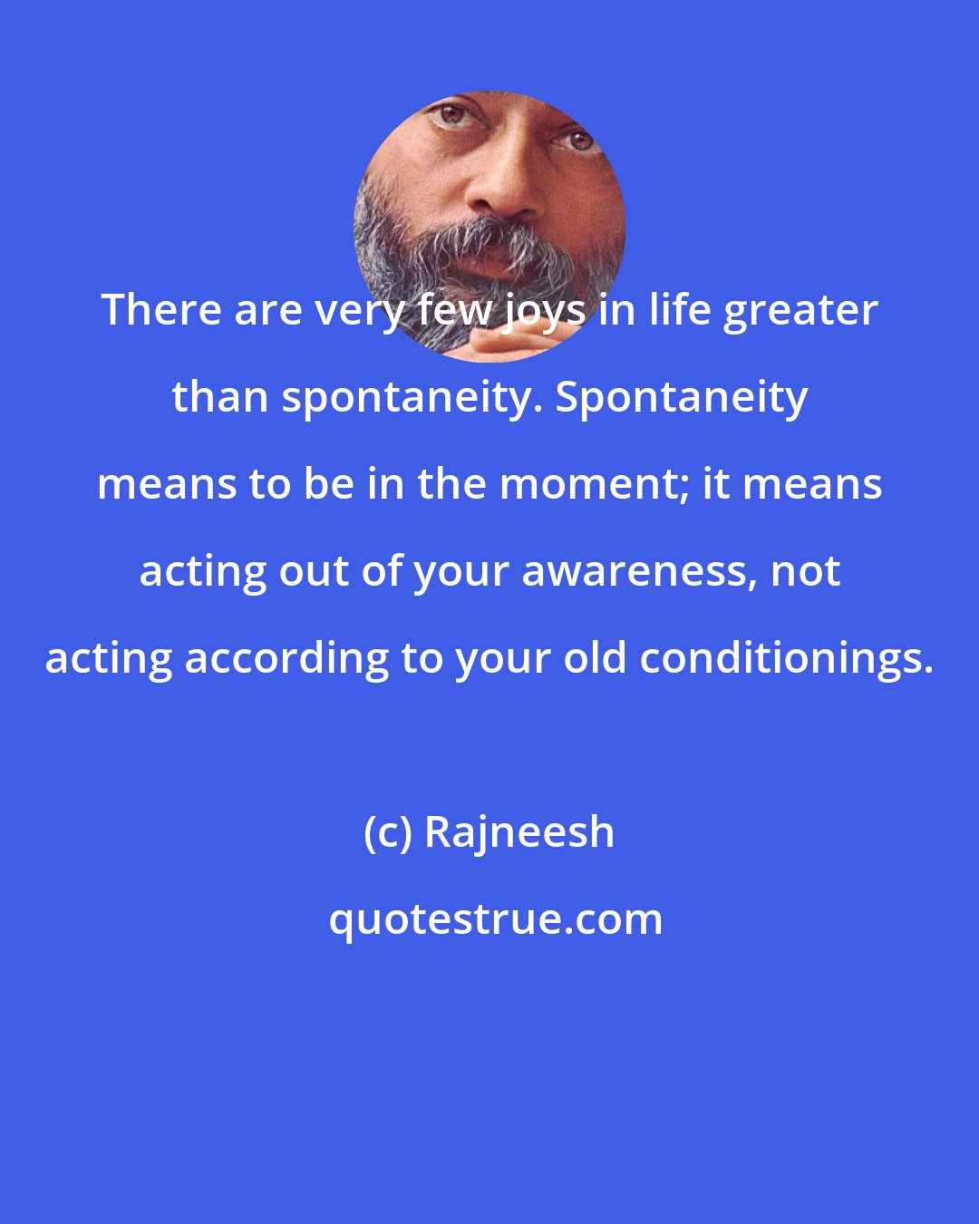 Rajneesh: There are very few joys in life greater than spontaneity. Spontaneity means to be in the moment; it means acting out of your awareness, not acting according to your old conditionings.