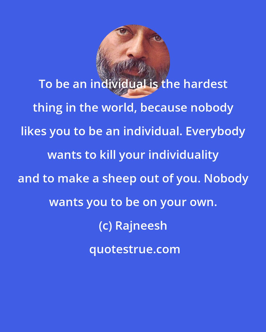 Rajneesh: To be an individual is the hardest thing in the world, because nobody likes you to be an individual. Everybody wants to kill your individuality and to make a sheep out of you. Nobody wants you to be on your own.