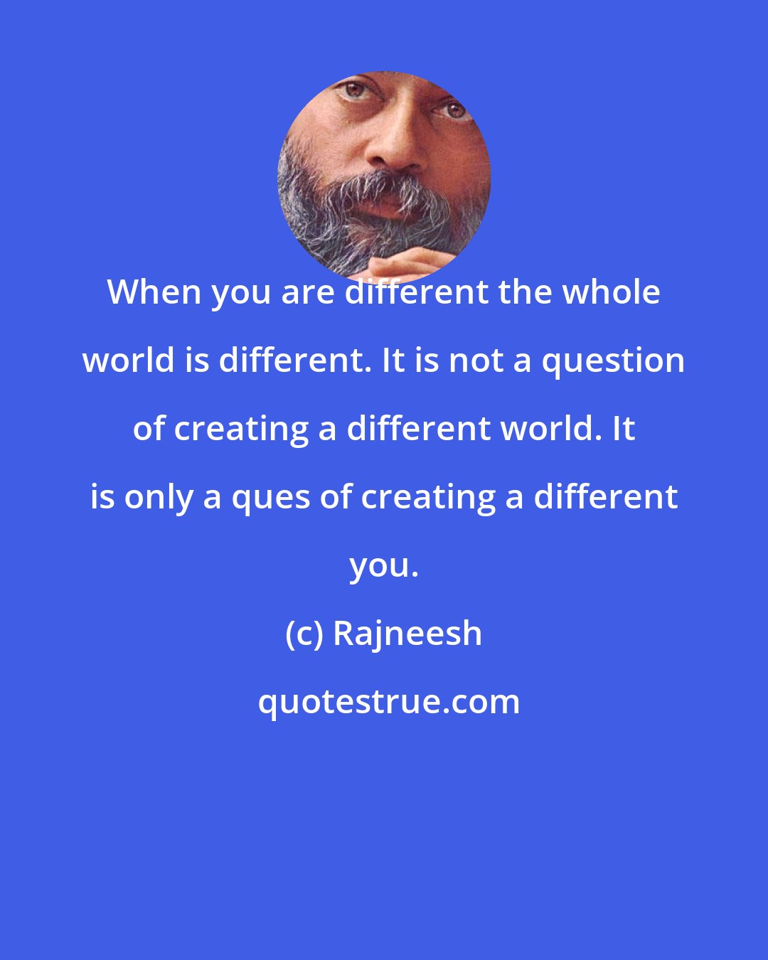 Rajneesh: When you are different the whole world is different. It is not a question of creating a different world. It is only a ques of creating a different you.