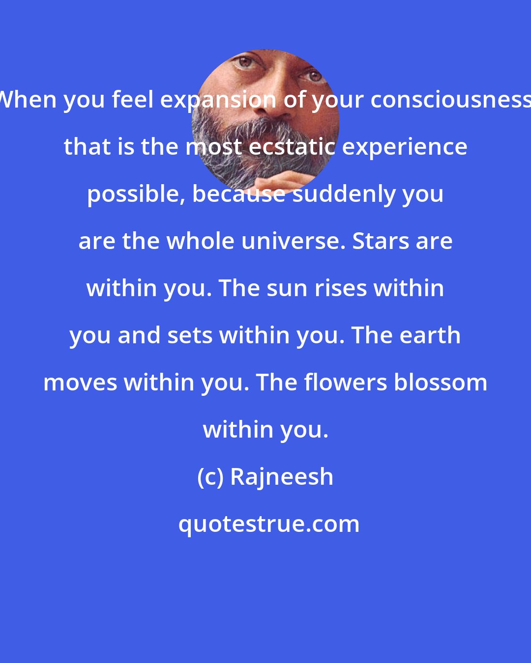 Rajneesh: When you feel expansion of your consciousness, that is the most ecstatic experience possible, because suddenly you are the whole universe. Stars are within you. The sun rises within you and sets within you. The earth moves within you. The flowers blossom within you.