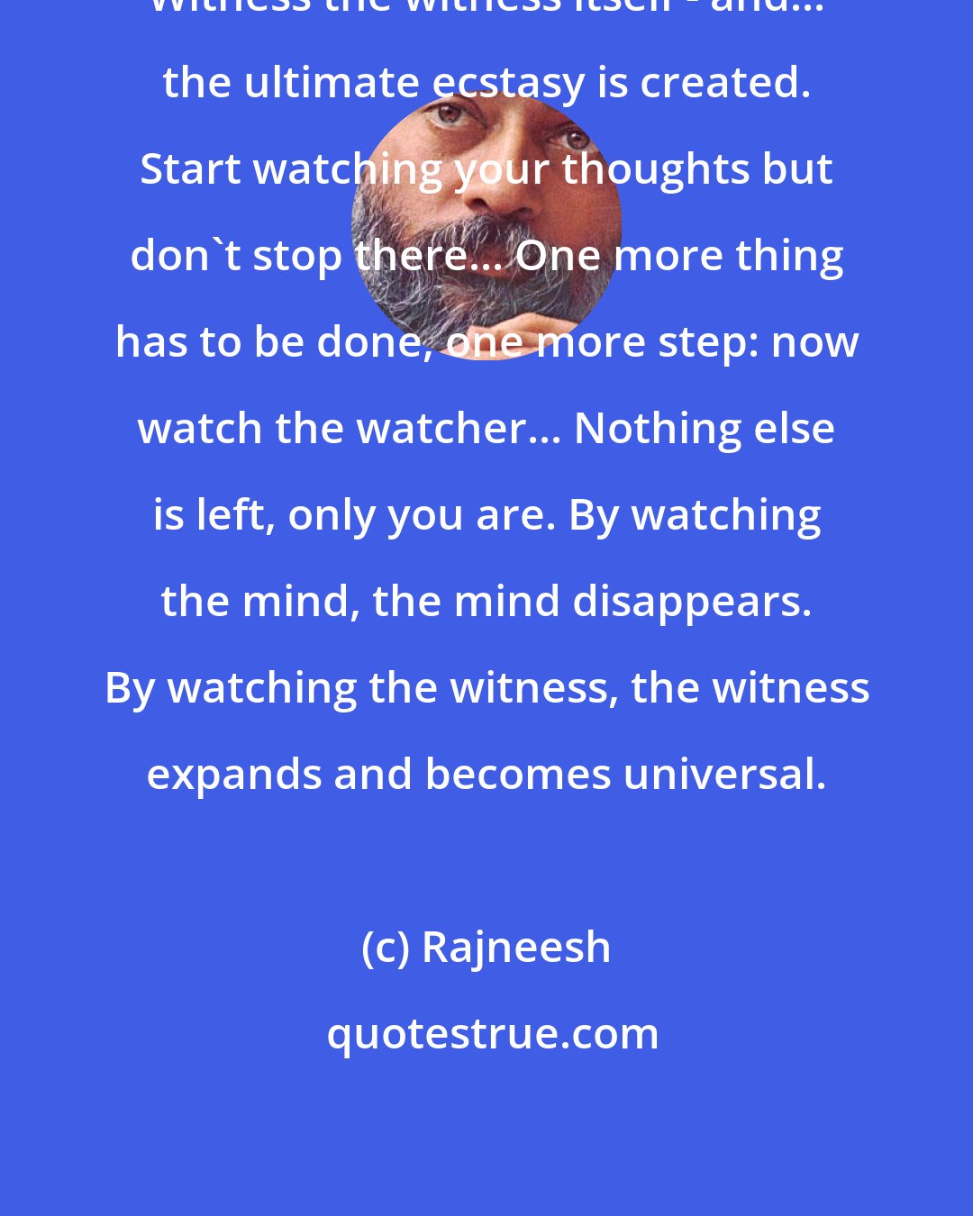 Rajneesh: Witness the witness itself - and... the ultimate ecstasy is created. Start watching your thoughts but don't stop there... One more thing has to be done, one more step: now watch the watcher... Nothing else is left, only you are. By watching the mind, the mind disappears. By watching the witness, the witness expands and becomes universal.