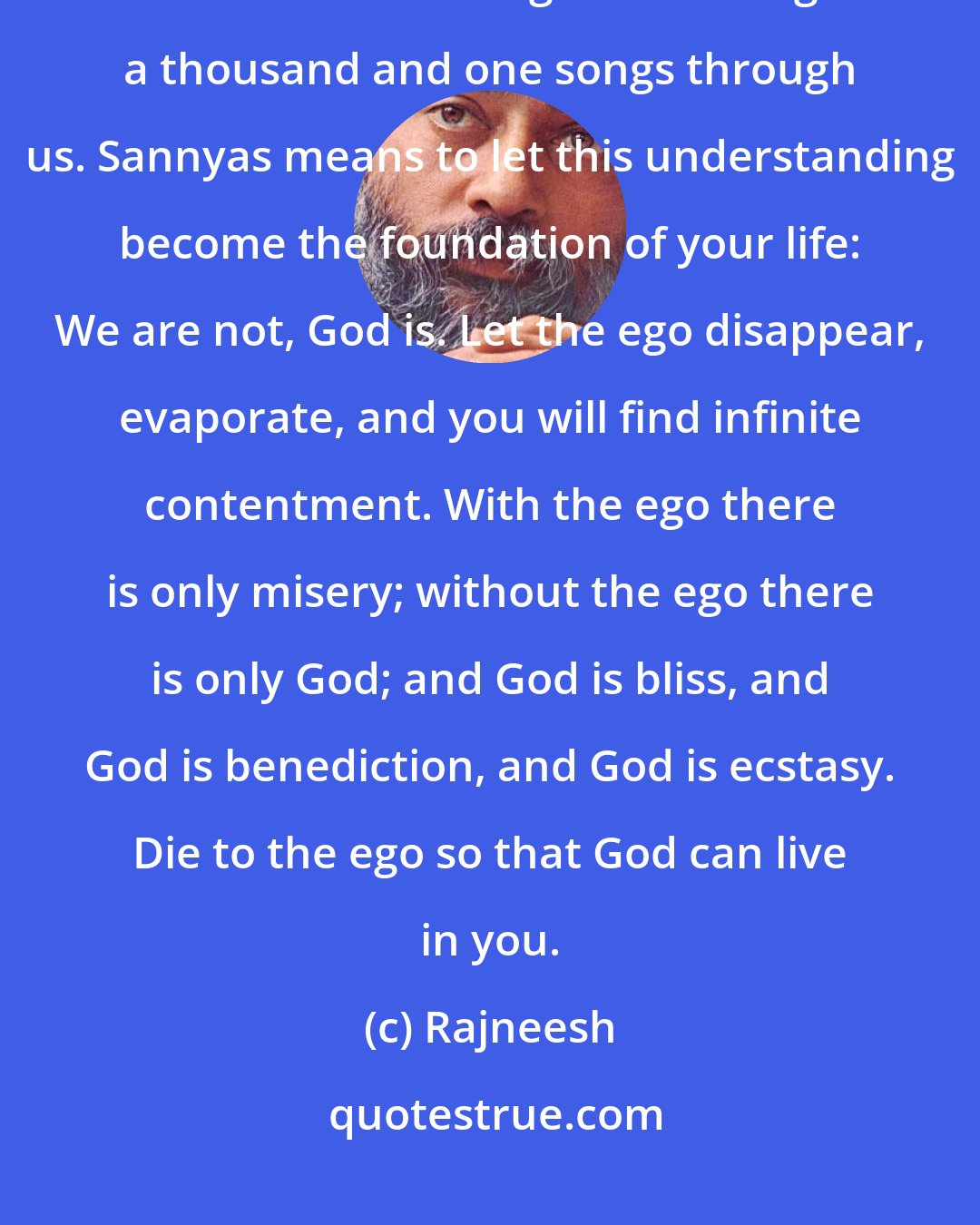 Rajneesh: All power is God`s power; we are only vehicles. He pulsates in our hearts. He breathes through us. He sings a thousand and one songs through us. Sannyas means to let this understanding become the foundation of your life: We are not, God is. Let the ego disappear, evaporate, and you will find infinite contentment. With the ego there is only misery; without the ego there is only God; and God is bliss, and God is benediction, and God is ecstasy. Die to the ego so that God can live in you.