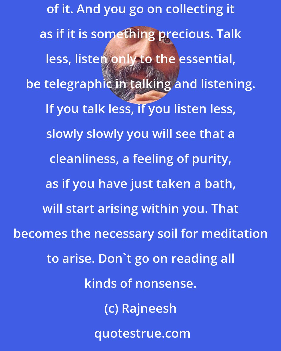 Rajneesh: Avoid such situations in which you are unnecessarily burdened with rubbish. You already have too much as it is, you need to be unburdened of it. And you go on collecting it as if it is something precious. Talk less, listen only to the essential, be telegraphic in talking and listening. If you talk less, if you listen less, slowly slowly you will see that a cleanliness, a feeling of purity, as if you have just taken a bath, will start arising within you. That becomes the necessary soil for meditation to arise. Don't go on reading all kinds of nonsense.