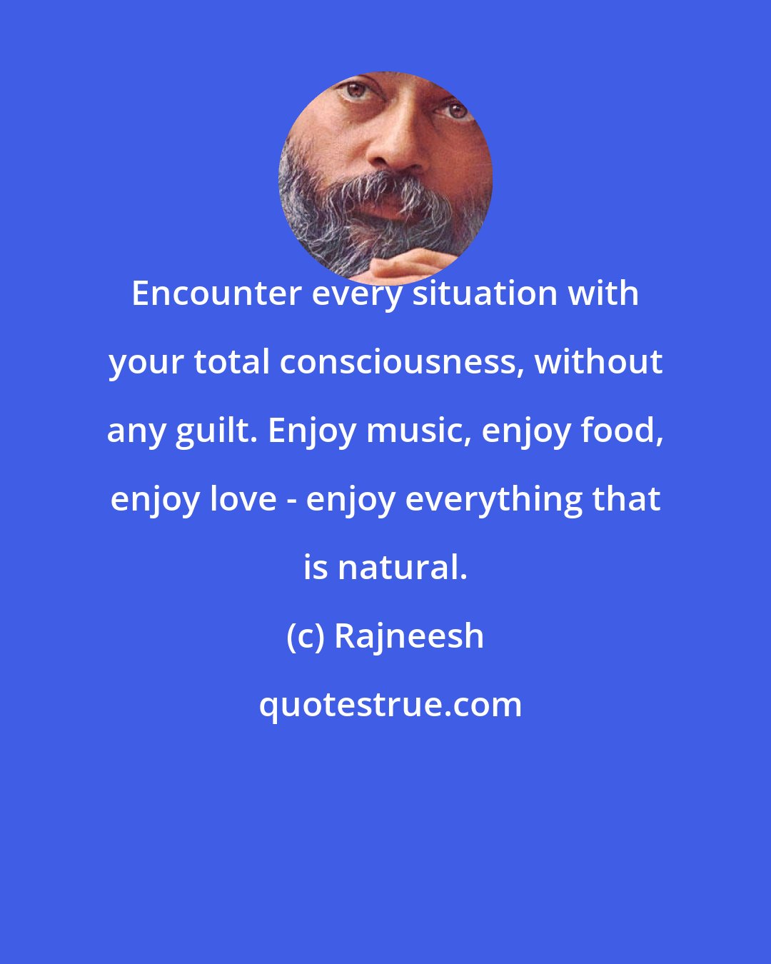 Rajneesh: Encounter every situation with your total consciousness, without any guilt. Enjoy music, enjoy food, enjoy love - enjoy everything that is natural.