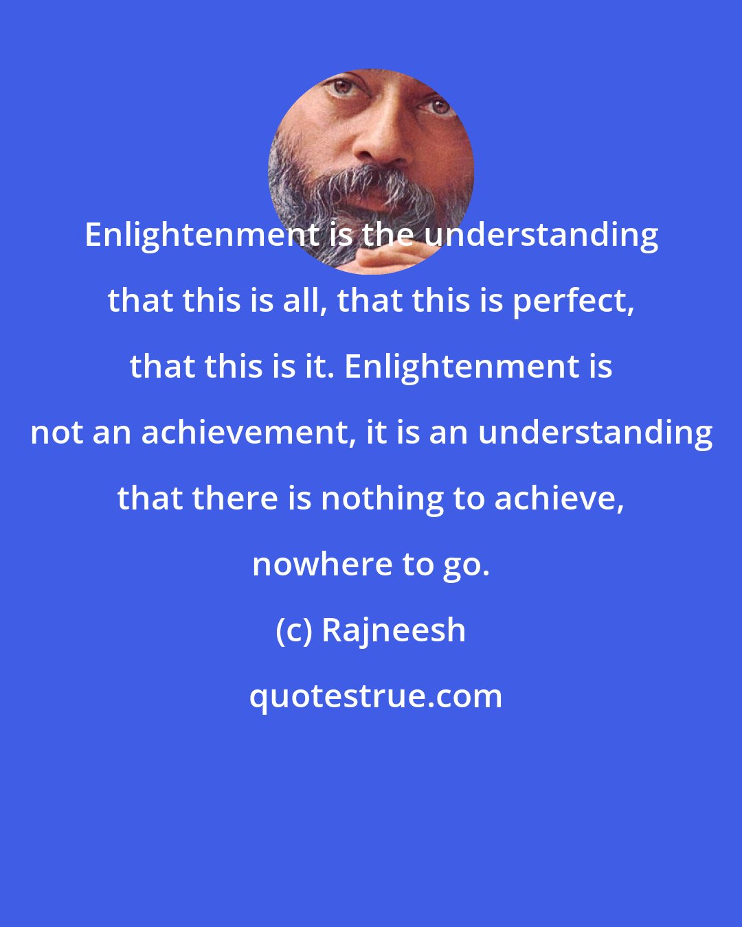 Rajneesh: Enlightenment is the understanding that this is all, that this is perfect, that this is it. Enlightenment is not an achievement, it is an understanding that there is nothing to achieve, nowhere to go.