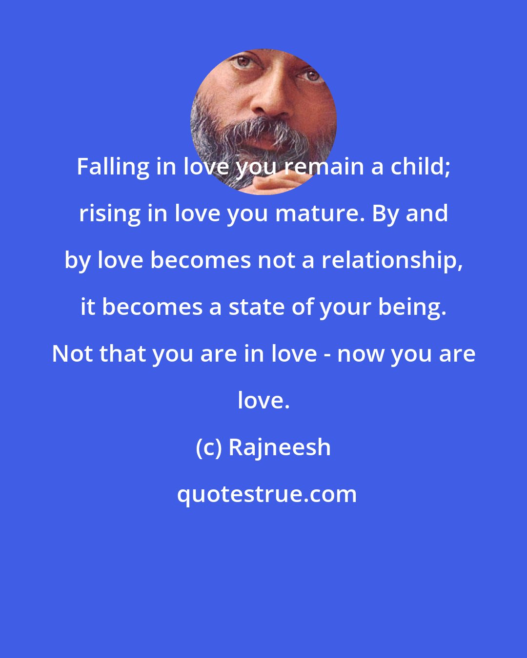 Rajneesh: Falling in love you remain a child; rising in love you mature. By and by love becomes not a relationship, it becomes a state of your being. Not that you are in love - now you are love.