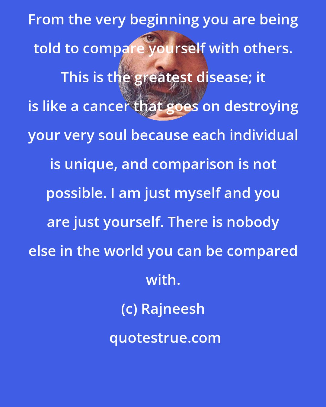 Rajneesh: From the very beginning you are being told to compare yourself with others. This is the greatest disease; it is like a cancer that goes on destroying your very soul because each individual is unique, and comparison is not possible. I am just myself and you are just yourself. There is nobody else in the world you can be compared with.